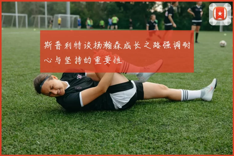 斯普利特谈杨瀚森成长之路强调耐心与坚持的重要性