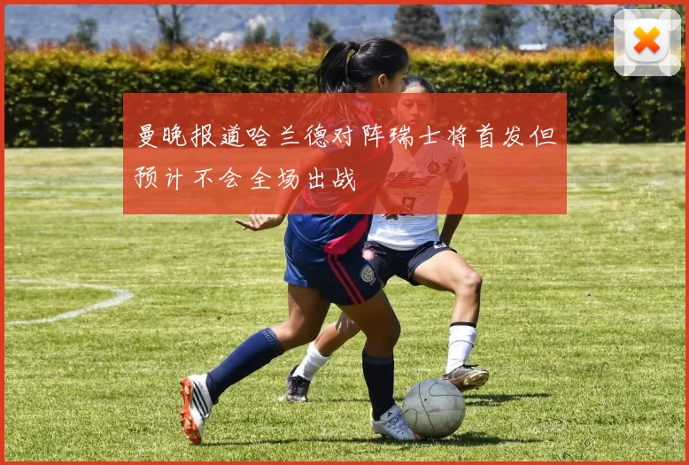 曼晚报道哈兰德对阵瑞士将首发但预计不会全场出战