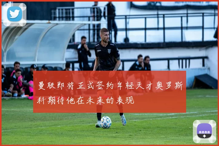 曼联即将正式签约年轻天才奥罗斯科期待他在未来的表现