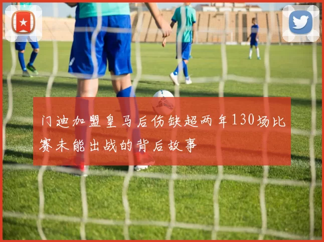 门迪加盟皇马后伤缺超两年130场比赛未能出战的背后故事