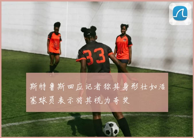 斯特鲁斯回应记者称其身形壮如活塞球员表示将其视为夸奖