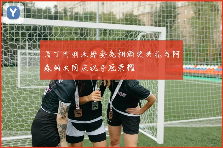 马丁内利未婚妻亮相颁奖典礼与阿森纳共同庆祝夺冠荣耀