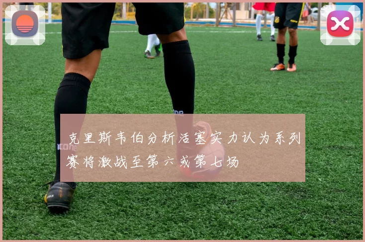 克里斯韦伯分析活塞实力认为系列赛将激战至第六或第七场