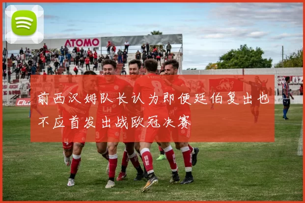 前西汉姆队长认为即便廷伯复出也不应首发出战欧冠决赛