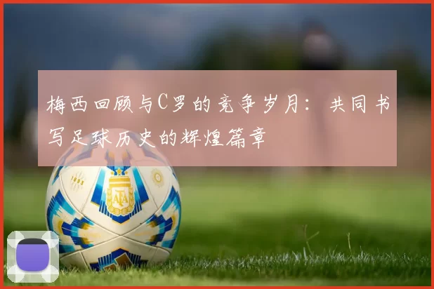 梅西回顾与C罗的竞争岁月：共同书写足球历史的辉煌篇章