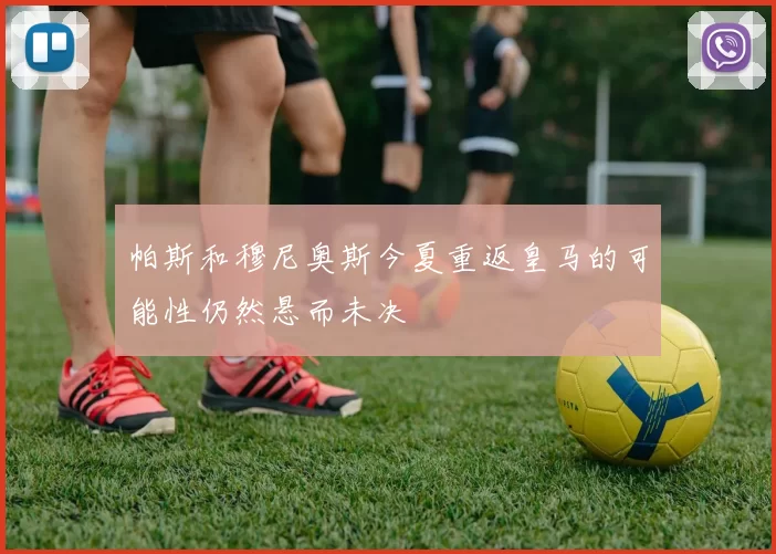 帕斯和穆尼奥斯今夏重返皇马的可能性仍然悬而未决