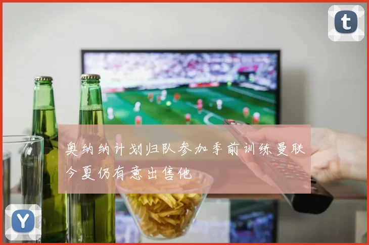 奥纳纳计划归队参加季前训练曼联今夏仍有意出售他