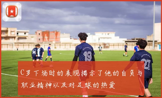 C罗下场时的表现揭示了他的自负与职业精神以及对足球的热爱