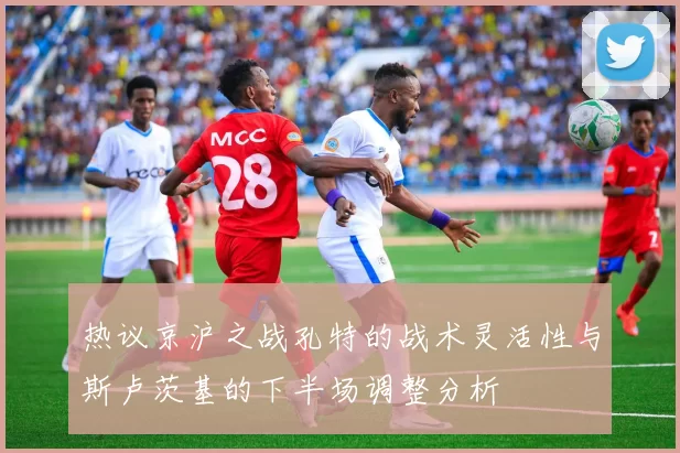 热议京沪之战孔特的战术灵活性与斯卢茨基的下半场调整分析