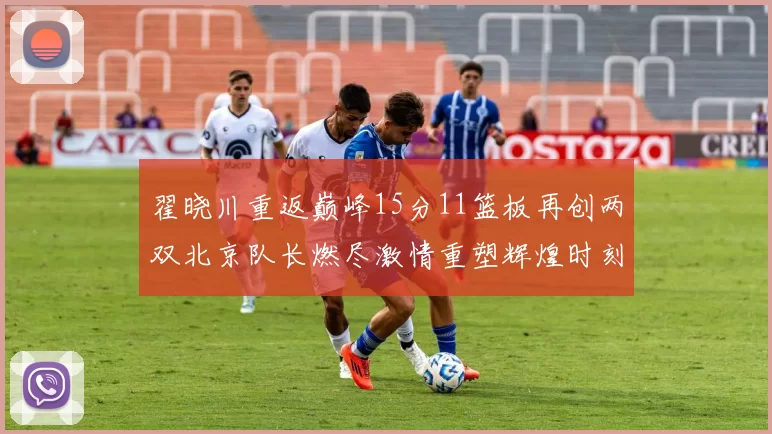 翟晓川重返巅峰15分11篮板再创两双北京队长燃尽激情重塑辉煌时刻