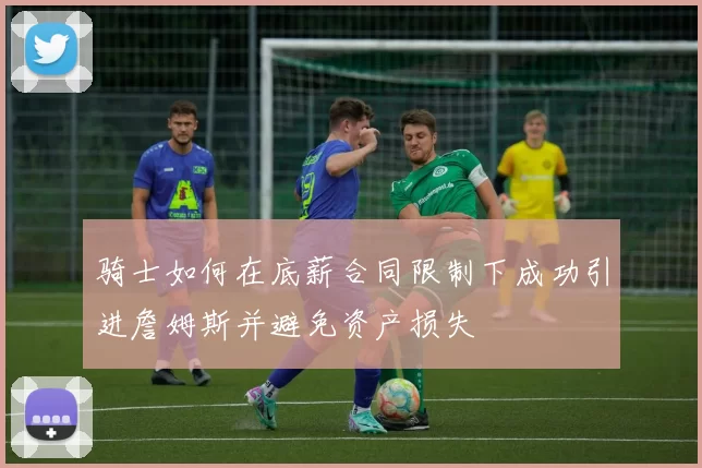 骑士如何在底薪合同限制下成功引进詹姆斯并避免资产损失