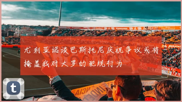尤利亚诺谈巴斯托尼庆祝争议或将掩盖我对大罗的犯规行为